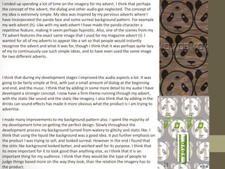 I ended up spending a lot of time on the imagery for my advert. I think that perhaps
the concept of the advert, the dialog and other audio got neglected. The concept of
my idea is extremely simple. My idea was inspired by my pervious adverts where I
have incorporated the panda face and some surreal background pattern. For example
my web advert (h). Like with my web advert I have made the panda character a
repetitive feature, making it seem perhaps hypnotic. Also, one of the scenes from my
TV advert features the exact same image that I used for my magazine advert (i). I
wanted for all of my adverts to appear like a set so that people would instantly
recognize the advert and what it was for, though I think that it was perhaps quite lazy
of my to continuously use such simple ideas, and to have even used the same image
for two different adverts.
I think that during my development stages I improved the audio aspects a lot. It was
going to be fairly simple at first, with just a small amount of dialog at the beginning
and end, and the music. I think that by adding in some more detail to my audio I have
developed a stronger concept. I now have a firm theme running through my advert,
with the static like sound and the static like imagery. I also think that by adding in the
drinks can sound effects has made it more obvious what the product is I am trying to
advertise.
I made many improvements to my background pattern also. I spent the majority of
my development time on getting the perfect design. Slowly throughout the
development process my background turned from watery to glitchy and static like. I
think that using the liquid like background was a good idea. It put further emphasis on
the product I was trying to sell, and looked surreal. However in the end I found that
the stitic like background looked better, and worked well for its purpose. I think that
its more important for it to look good than anything else, as I think that it is an
important thing for my audience. I think that they would be the type of people to
judge things based more on the way they look, than the relation the imagery has to
the product.
(h)
(i)
 