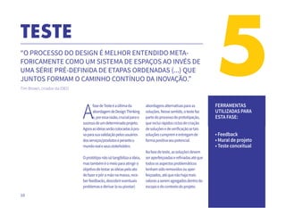 10
TESTE
5“O PROCESSO DO DESIGN É MELHOR ENTENDIDO META-
FORICAMENTE COMO UM SISTEMA DE ESPAÇOS AO INVÉS DE
UMA SÉRIE PRÉ-DEFINIDA DE ETAPAS ORDENADAS (...) QUE
JUNTOS FORMAM O CAMINHO CONTÍNUO DA INOVAÇÃO.”
Tim Brown, criador da IDEO.
A
fasedeTesteéaúltimada
abordagemdeDesignThinking
e,poressarazão,crucialparao
sucessodeumdeterminadoprojeto.
Agoraasideiasserãocolocadasàpro-
vaparasuavalidaçãopelosusuários
dosserviços/produtoseperanteo
mundorealeseusstakeholders.
Oprotótiponãosótangibilizaaideia,
mastambéméomeioparaatingiro
objetivodetestarasideiaspeloato
defazerepôramãonamassa,rece-
berfeedbacks,descobrireventuais
problemasederivar(eoupivotar)
abordagensalternativasparaas
soluções.Nessesentido,otestefaz
partedoprocessodeprototipação,
queincluirápidosciclosdecriação
desoluçõesedeverificaçãosetais
soluçõescumpremeentregamde
formapositivaseupotencial.
Nafasedeteste,assoluçõesdevem
seraperfeiçoadaserefinadasatéque
todososaspectosproblemáticos
tenhamsidoremovidosouaper-
feiçoados,atéquenãohajamais
valoresaseremagregadosdentrodo
escopoedocontextodoprojeto.
FERRAMENTAS
UTILIZADAS PARA
ESTA FASE:
• Feedback
• Mural de projeto
• Teste conceitual
 
