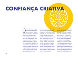 12
CONFIANÇA CRIATIVA
O
DesignThinkingcomeçacom
opensamentodivergente,
comoobjetivodeexpandir
opanoramadeopçõesparadepois
convergiremsoluçõesdevida-
mentepensadaseestruturadas
comofoconoserhumano. Eeste
processoédinâmicoeiterativo,
podendoserepetirporinúmeras
vezes,independentedafaseemque
seencontraoprojeto.Háinclusive
momentosemqueénecessáriodar
umpassoatrásecomeçartodoo
processo,levando-seemcontaos
aprendizadosdosseuserros.
Por mais estranho (e incômodo)
que possa parecer este processo,
é importante confiar nele e ser oti-
mista até o fim, mesmo não tendo
a menor ideia do caminho a ser
traçado no lançamento do desafio.
Todos nós temos a capacidade
de criar, independente de nossas
áreas de atuação, e temos nossos
sentidos que, se forem amplifica-
dos e devidamente auscultados,
podem captar frequências ao nos-
so redor que nos trarão insumos
para a geração de ideias capazes de
mudar a nossa realidade.
CONFIANÇA CRIATIVA
Por mais estranho (e incômodo)
que possa parecer este processo,
é importante confiar nele e ser oti-
CONFIANÇA CRIATIVACONFIANÇA CRIATIVACONFIANÇA CRIATIVACONFIANÇA CRIATIVACONFIANÇA CRIATIVACONFIANÇA CRIATIVA
A confiança criativa é hoje um dos
mindsets que devem ser persegui-
dos a todo custo, pois ela propor-
ciona uma nova visão (a do explo-
rador) de encarar o mundo que
gera novas abordagens e soluções.
Ter confiança criativa é acreditar
em sua potencialidade de gerar
mudança no mundo ao seu redor.
E esta capacidade de acreditar em
seu potencial criativo é a base de
qualquer processo que tenha como
objetivo a busca incessante pela in-
ovação. Basta acreditar e exercitar
esta nova forma de agir e pensar.
 
