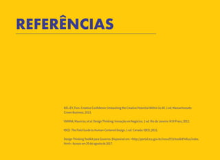 13
REFERÊNCIAS
KELLEY, Tom. Creative Confidence: Unleashing the Creative Potential Within Us All. 1 ed. Massachussets:
Crown Business, 2013.
VIANNA, Maurício; et al. Design Thinking: Inovação em Negócios. 1 ed. Rio de Janeiro: MJV Press, 2012.
IDEO. The Field Guide to Human-Centered Design. 1 ed. Canada: IDEO, 2015.
Design Thinking Toolkit para Governo. Disponível em: <http://portal.tcu.gov.br/inovaTCU/toolkitTellus/index.
html>. Acesso em 20 de agosto de 2017.
 