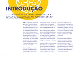 2
INTRODUÇÃO
“EXECUTIVOS NÃO DEVEM APENAS ENTENDER MELHOR
OS DESIGNERS; ELES PRECISAM SE TORNAR DESIGNERS.”
Roger Martin, Dean, Rotman School of Management
P
or muito tempo, ao longo do
século XX, o design andou
lado a lado com a indústria
no lançamento de produtos e no
zelo pelo apelo estético ao que
era projetado. Ainda hoje há ecos
desse modelo reducionista, pois
ele ainda é considerado por muitos
apenas como uma ferramenta
estética. Mas a origem do campo
do design e de seus feitos sempre
foi muito mais ampla e transfor-
madora. O foco no ser humano e
a inovação estão, desde o início,
presentes em seu DNA.
Na década de 60, houve uma
retomada deste diálogo sobre a
vocação original do design por
estudiosos do assunto, como Victor
Papanek, dentre outros, que o
colocaram como peça fundamental
para a inovação e impacto social.
Após quatro décadas, Tim Brown,
presidente e CEO da IDEO, uma das
consultorias mais bem sucedidas
de design do mundo, apresentou
em um TED Talk em 2009, o poten-
cial disruptivo do pensamento do
design na resolução de problemas.
O Design Thinking é, portanto, uma
forma de pensar e resolver pro-
blemas complexos, utilizando-se
da empatia, da colaboração e da
prototipação de ideias através da
experimentação. É literalmente
pensar como um designer, pois
este, ao se utilizar do pensamento
criativo, sistêmico e abdutivo como
norteador da geração de ideias em
detrimento do pensamento analíti-
co e dedutivo, irá gerar um impacto
positivo na experiência de quem
receberá aquele serviço, produto
ou processo.
A confiança criativa surge neste
contexto como elemento funda-
mental para empoderar aqueles
que, de certa forma, se veem
distantes ou se acham perdidos na
hora de pensarem como designers.
Todos somos criativos, e temos sim
a capacidade de mudar para esse
novo mindset. Vamos lá?
 