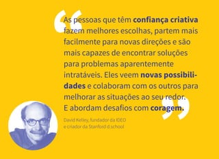 3
“
”
As pessoas que têm confiança criativa
fazem melhores escolhas, partem mais
facilmente para novas direções e são
mais capazes de encontrar soluções
para problemas aparentemente
intratáveis. Eles veem novas possibili-
dades e colaboram com os outros para
melhorar as situações ao seu redor.
E abordam desafios com coragem.
David Kelley, fundador da IDEO
e criador da Stanford d.school
 