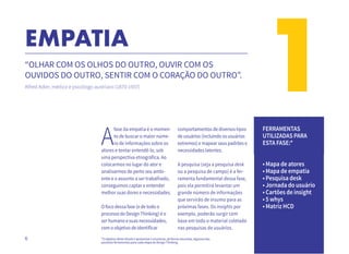 6
1EMPATIA
“OLHAR COM OS OLHOS DO OUTRO, OUVIR COM OS
OUVIDOS DO OUTRO, SENTIR COM O CORAÇÃO DO OUTRO”.
Alfred Adler, médico e psicólogo austríaco (1870-1937)
A
fase da empatia é o momen-
to de buscar o maior núme-
ro de informações sobre os
atores e tentar entendê-lo, sob
uma perspectiva etnográfica. Ao
colocarmos no lugar do ator e
analisarmos de perto seu ambi-
ente e o assunto a ser trabalhado,
conseguimos captar e entender
melhor suas dores e necessidades.
O foco dessa fase (e de todo o
processo do Design Thinking) é o
ser humano e suas necessidades,
com o objetivo de identificar
*O objetivo deste ebook é apresentar e enumerar, de forma resumida, algumas das
possíveis ferramentas para cada etapa do Design Thinking.
comportamentos de diversos tipos
de usuários (incluindo os usuários
extremos) e mapear seus padrões e
necessidades latentes.
A pesquisa (seja a pesquisa desk
ou a pesquisa de campo) é a fer-
ramenta fundamental dessa fase,
pois ela permitirá levantar um
grande número de informações
que servirão de insumo para as
próximas fases. Os insights por
exemplo, poderão surgir com
base em todo o material coletado
nas pesquisas de usuários.
FERRAMENTAS
UTILIZADAS PARA
ESTA FASE:*
• Mapa de atores
• Mapa de empatia
• Pesquisa desk
• Jornada do usuário
• Cartões de insight
• 5 whys
• Matriz HCD
 