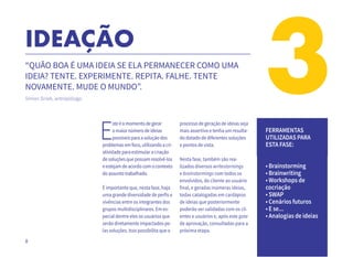 8
3IDEAÇÃO
“QUÃO BOA É UMA IDEIA SE ELA PERMANECER COMO UMA
IDEIA? TENTE. EXPERIMENTE. REPITA. FALHE. TENTE
NOVAMENTE. MUDE O MUNDO”.
Simon Sinek, antropólogo.
E
steéomomentodegerar
omaiornúmerodeideias
possíveisparaasoluçãodos
problemasemfoco,utilizandoacri-
atividadeparaestimularacriação
desoluçõesquepossamresolvê-los
eestejamdeacordocomocontexto
doassuntotrabalhado.
É importante que, nesta fase, haja
uma grande diversidade de perfis e
vivências entre os integrantes dos
grupos multidisciplinares. Em es-
pecial dentre eles os usuários que
serão diretamente impactados pe-
las soluções. Isso possibilita que o
processo de geração de ideias seja
mais assertivo e tenha um resulta-
do dotado de diferentes soluções
e pontos de vista.
Nesta fase, também são rea-
lizados diversos writestormings
e brainstormings com todos os
envolvidos, do cliente ao usuário
final, e geradas inúmeras ideias,
todas catalogadas em cardápios
de ideias que posteriormente
poderão ser validadas com os cli-
entes e usuários e, após este gate
de aprovação, consultadas para a
próxima etapa.	
FERRAMENTAS
UTILIZADAS PARA
ESTA FASE:
• Brainstorming
• Brainwriting
• Workshops de
cocriação
• SWAP
• Cenários futuros
• E se...
• Analogias de ideias
 