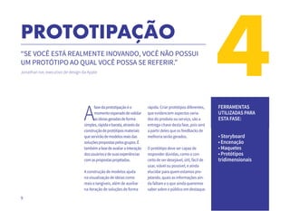 9
4PROTOTIPAÇÃO
“SE VOCÊ ESTÁ REALMENTE INOVANDO, VOCÊ NÃO POSSUI
UM PROTÓTIPO AO QUAL VOCÊ POSSA SE REFERIR.”
Jonathan Ive, executivo de design da Apple
A
fasedaprototipaçãoéo
momentoesperadodevalidar
asideiasgeradasdeforma
simples,rápidaebarata,atravésda
construçãodeprotótiposmateriais
queservirãodemodelosreaisdas
soluçõespropostaspelosgrupos.É
tambémafasedeavaliarainteração
dosusuáriosedesuasexperiências
comaspropostasprojetadas.
A construção de modelos ajuda
na visualização de ideias como
reais e tangíveis, além de auxiliar
na iteração de soluções de forma
rápida. Criar protótipos diferentes,
que evidenciem aspectos varia-
dos do produto ou serviço, são a
entrega-chave desta fase, pois será
a partir deles que os feedbacks de
melhoria serão gerados.
O protótipo deve ser capaz de
responder dúvidas, como o con-
ceito de ser desejável, útil, fácil de
usar, viável ou possível, e ainda
elucidar para quem estamos pro-
jetando, quais as informações ain-
da faltam e o que ainda queremos
saber sobre o público em destaque.
FERRAMENTAS
UTILIZADAS PARA
ESTA FASE:
• Storyboard
• Encenação
• Maquetes
• Protótipos
tridimensionais
 