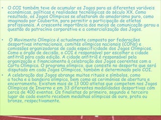 O COI também teve de acumular os Jogos para as diferentes variáveis económicas, políticas e realidades tecnológicas do século XX. Como resultado, os Jogos Olímpicos se afastaram do amadorismo puro, como imaginado por Coubertin, para permitir a participação de atletas profissionais. A crescente importância dos meios de comunicação gerou a questão do patrocínio corporativo e a comercialização dos Jogos.O Movimento Olímpico é actualmente composto por federações desportivas internacionais, comités olímpicos nacionais (CONs) e comissões organizadoras de cada especificidade dos Jogos Olímpicos. Como o órgão de decisão, o COI é responsável por escolher a cidade anfitriã para cada edição. A cidade anfitriã é responsável pela organização e financiamento à celebração dos Jogos coerentes com a Carta Olímpica. O programa olímpico, que consiste no desporto que será disputado em cada Jogos Olímpicos, também é determinado pelo COI. A celebração dos Jogos abrange muitos rituais e símbolos, como a tocha e a bandeira olímpica, bem como as cerimónias de abertura e encerramento. Existem mais de 13 000 atletas que competem nos Jogos Olímpicos de Inverno e em 33 diferentes modalidades desportivas com cerca de 400 eventos. Os finalistas do primeiro, segundo e terceiro lugar de cada evento recebem medalhas olímpicas de ouro, prata ou bronze, respectivamente.