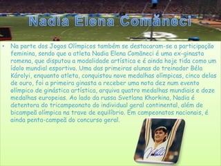 Nadia Elena ComăneciNa parte dos Jogos Olímpicos também se destacaram-se a participação feminina, sendo que a atleta Nadia Elena Comăneci é uma ex-ginasta romena, que disputou a modalidade artística e é ainda hoje tida como um ídolo mundial esportivo. Uma das primeiras alunas do treinador Béla Károlyi, enquanto atleta, conquistou nove medalhas olímpicas, cinco delas de ouro, foi a primeira ginasta a receber uma nota dez num evento olímpico de ginástica artística, arquiva quatro medalhas mundiais e doze medalhas europeias. Ao lado da russa Svetlana Khorkina, Nadia é detentora do tricampeonato do individual geral continental, além de bicampeã olímpica na trave de equilíbrio. Em campeonatos nacionais, é ainda penta-campeã do concurso geral.