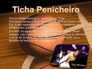 Ticha PenicheiroPatrícia Nunes Penicheiro, conhecida por Ticha Penicheiro, nasceu a 18 de Setembro de 1974 na Figueira da Foz, é uma basquetebolista portuguesa que actualmente joga na WNBA pelos LosAngelesSparks.Em 1999, foi agraciada pelo Presidente da República, Jorge Sampaio, com o grau de oficial da Ordem do Infante D. Henrique e em 13 de Outubro de 2005, pelo governo português com a Medalha de honra ao mérito desportivo.