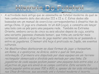 Historia Do FutebolA actividade mais antiga que se assemelha ao futebol moderno da qual se tem conhecimento data dos séculos III e II a. C. Estes dados são baseados em um manual de exercícios correspondentes à dinastia Han da antiga China. O jogo era chamado ts'uh Kúh (cuju), e consistia em lançar uma bola com os pés para uma pequena rede.  Também no Extremo Oriente, embora cerca de cinco ou seis séculos depois do cuju, existia uma variante japonesa chamada kemari, que tinha um carácter mais cerimonial, sendo o objectivo do jogo manter uma bola no ar passando-a entre os jogadores. O kemari até hoje é praticado no Japão, em eventos culturais.No Mediterrâneo destacaram-se duas formas de jogo: o harpastum, em Roma, e o epislcyros, na Grécia, sobre o qual se tem pouca informação. O primeiro era disputado por duas equipes em um terreno rectangular demarcado e dividido pela metade por uma linha. Os jogadores de cada equipe podiam passar uma pequena bola entre eles, e o objectivo do jogo era enviá-la ao campo contrário. Esta variante foi muito popular entre os anos 700 e 800, e, apesar de ter sido introduzida nas Ilhas Britânicas, sua ascensão até o futebol moderno é incerta.