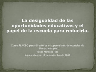 Curso FLACSO para directores y supervisores de escuelas de tiempo completo. Felipe Mart í nez Rizo Aguascalientes, 12 de noviembre de 2009 La desigualdad de las oportunidades educativas y el papel de la escuela para reducirla. 