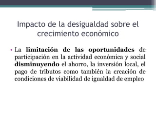 Impacto de la desigualdad sobre el
crecimiento económico
• La limitación de las oportunidades de
participación en la actividad económica y social
disminuyendo el ahorro, la inversión local, el
pago de tributos como también la creación de
condiciones de viabilidad de igualdad de empleo

 