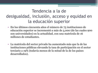 Tendencia a la de
desigualdad, inclusión, acceso y equidad en
la educación superior
• En los últimos cincuenta años el número de 75 instituciones de
educación superior se incrementó a más de 5,000 (de las cuales 900
son universidades) en la actualidad, con una matrícula de 16
millones de estudiantes.
• La matrícula del sector privado ha aumentado más que la de las
instituciones públicas elevando la tasa de participación en el sector
terciario a 19% (todavía menos de la mitad de la de los países
desarrollados).

 