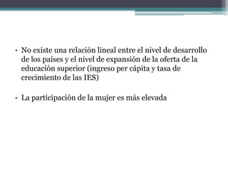 • No existe una relación lineal entre el nivel de desarrollo
de los países y el nivel de expansión de la oferta de la
educación superior (ingreso per cápita y tasa de
crecimiento de las IES)
• La participación de la mujer es más elevada

 