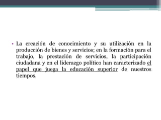 • La creación de conocimiento y su utilización en la
producción de bienes y servicios; en la formación para el
trabajo, la prestación de servicios, la participación
ciudadana y en el liderazgo político han caracterizado el
papel que juega la educación superior de nuestros
tiempos.

 