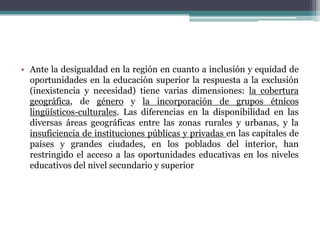 • Ante la desigualdad en la región en cuanto a inclusión y equidad de
oportunidades en la educación superior la respuesta a la exclusión
(inexistencia y necesidad) tiene varias dimensiones: la cobertura
geográfica, de género y la incorporación de grupos étnicos
lingüísticos-culturales. Las diferencias en la disponibilidad en las
diversas áreas geográficas entre las zonas rurales y urbanas, y la
insuficiencia de instituciones públicas y privadas en las capitales de
países y grandes ciudades, en los poblados del interior, han
restringido el acceso a las oportunidades educativas en los niveles
educativos del nivel secundario y superior

 
