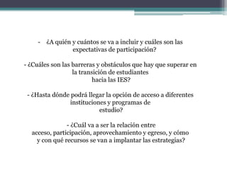 - ¿A quién y cuántos se va a incluir y cuáles son las
expectativas de participación?
- ¿Cuáles son las barreras y obstáculos que hay que superar en
la transición de estudiantes
hacia las IES?
- ¿Hasta dónde podrá llegar la opción de acceso a diferentes
instituciones y programas de
estudio?
- ¿Cuál va a ser la relación entre
acceso, participación, aprovechamiento y egreso, y cómo
y con qué recursos se van a implantar las estrategias?

 