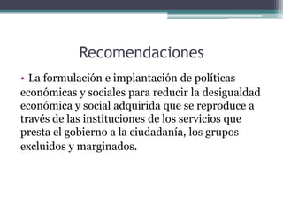 Recomendaciones
• La formulación e implantación de políticas
económicas y sociales para reducir la desigualdad
económica y social adquirida que se reproduce a
través de las instituciones de los servicios que
presta el gobierno a la ciudadanía, los grupos
excluidos y marginados.

 