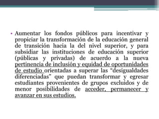 • Aumentar los fondos públicos para incentivar y
propiciar la transformación de la educación general
de transición hacia la del nivel superior, y para
subsidiar las instituciones de educación superior
(públicas y privadas) de acuerdo a la nueva
pertinencia de inclusión y equidad de oportunidades
de estudio orientadas a superar las “desigualdades
diferenciadas” que puedan transformar y egresar
estudiantes provenientes de grupos excluidos y de
menor posibilidades de acceder, permanecer y
avanzar en sus estudios.

 