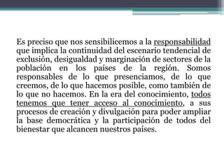Es preciso que nos sensibilicemos a la responsabilidad
que implica la continuidad del escenario tendencial de
exclusión, desigualdad y marginación de sectores de la
población en los países de la región. Somos
responsables de lo que presenciamos, de lo que
creemos, de lo que hacemos posible, como también de
lo que no hacemos. En la era del conocimiento, todos
tenemos que tener acceso al conocimiento, a sus
procesos de creación y divulgación para poder ampliar
la base democrática y la participación de todos del
bienestar que alcancen nuestros países.

 