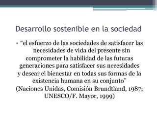 Desarrollo sostenible en la sociedad
• “el esfuerzo de las sociedades de satisfacer las
necesidades de vida del presente sin
comprometer la habilidad de las futuras
generaciones para satisfacer sus necesidades
y desear el bienestar en todas sus formas de la
existencia humana en su conjunto”
(Naciones Unidas, Comisión Brundtland, 1987;
UNESCO/F. Mayor, 1999)

 