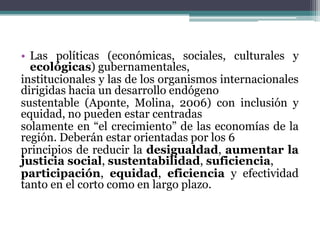 • Las políticas (económicas, sociales, culturales y
ecológicas) gubernamentales,
institucionales y las de los organismos internacionales
dirigidas hacia un desarrollo endógeno
sustentable (Aponte, Molina, 2006) con inclusión y
equidad, no pueden estar centradas
solamente en “el crecimiento” de las economías de la
región. Deberán estar orientadas por los 6
principios de reducir la desigualdad, aumentar la
justicia social, sustentabilidad, suficiencia,
participación, equidad, eficiencia y efectividad
tanto en el corto como en largo plazo.

 