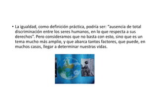 • La igualdad, como definición práctica, podría ser: “ausencia de total 
discriminación entre los seres humanos, en lo que respecta a sus 
derechos”. Pero consideramos que no basta con esto, sino que es un 
tema mucho más amplio, y que abarca tantos factores, que puede, en 
muchos casos, llegar a determinar nuestras vidas. 
 