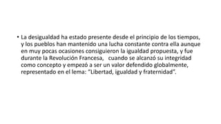• La desigualdad ha estado presente desde el principio de los tiempos, 
y los pueblos han mantenido una lucha constante contra ella aunque 
en muy pocas ocasiones consiguieron la igualdad propuesta, y fue 
durante la Revolución Francesa, cuando se alcanzó su integridad 
como concepto y empezó a ser un valor defendido globalmente, 
representado en el lema: “Libertad, igualdad y fraternidad”. 
 