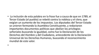 • La inclusión de esta palabra en la frase fue a causa de que en 1789, el 
Tercer Estado (el pueblo) se rebeló contra la nobleza y el clero, que 
exigían un aumento de los impuestos. Los diputados del Tercer Estado 
se unieron formando la Asamblea Constituyente, y redactaron 
importantes documentos políticos que abolían los privilegios 
señoriales buscando la igualdad, como fue la Declaración de los 
Derechos del Hombre y del Ciudadano, antecedente de la Declaración 
Universal de los Derechos Humanos, buscando el reconocimiento 
mundial de este valor. 
• 
 