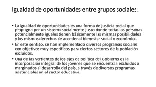 Igualdad de oportunidades entre grupos sociales. 
• La igualdad de oportunidades es una forma de justicia social que 
propugna por un sistema socialmente justo donde todas las personas 
potencialmente iguales tienen básicamente las mismas posibilidades 
y los mismos derechos de acceder al bienestar social o económico. 
• En este sentido, se han implementado diversos programas sociales 
con objetivos muy específicos para ciertos sectores de la población 
excluidos. 
• Una de las vertientes de los ejes de política del Gobierno es la 
incorporación integral de los jóvenes que se encuentran excluidos o 
marginados al desarrollo del país, a través de diversos programas 
asistenciales en el sector educativo. 
 