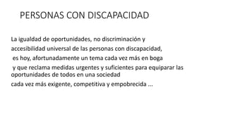 PERSONAS CON DISCAPACIDAD 
La igualdad de oportunidades, no discriminación y 
accesibilidad universal de las personas con discapacidad, 
es hoy, afortunadamente un tema cada vez más en boga 
y que reclama medidas urgentes y suficientes para equiparar las 
oportunidades de todos en una sociedad 
cada vez más exigente, competitiva y empobrecida ... 
 