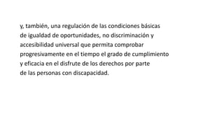 y, también, una regulación de las condiciones básicas 
de igualdad de oportunidades, no discriminación y 
accesibilidad universal que permita comprobar 
progresivamente en el tiempo el grado de cumplimiento 
y eficacia en el disfrute de los derechos por parte 
de las personas con discapacidad. 
 