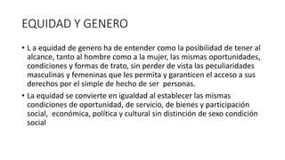 EQUIDAD Y GENERO 
• L a equidad de genero ha de entender como la posibilidad de tener al 
alcance, tanto al hombre como a la mujer, las mismas oportunidades, 
condiciones y formas de trato, sin perder de vista las peculiaridades 
masculinas y femeninas que les permita y garanticen el acceso a sus 
derechos por el simple de hecho de ser personas. 
• La equidad se convierte en igualdad al establecer las mismas 
condiciones de oportunidad, de servicio, de bienes y participación 
social, económica, política y cultural sin distinción de sexo condición 
social 
 