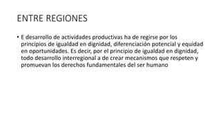 ENTRE REGIONES 
• E desarrollo de actividades productivas ha de regirse por los 
principios de igualdad en dignidad, diferenciación potencial y equidad 
en oportunidades. Es decir, por el principio de igualdad en dignidad, 
todo desarrollo interregional a de crear mecanismos que respeten y 
promuevan los derechos fundamentales del ser humano 
 