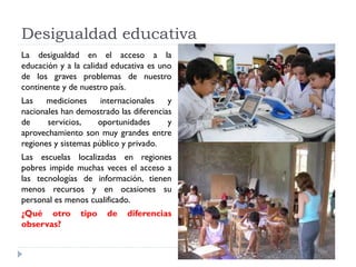 Desigualdad educativa
La desigualdad en el acceso a la
educación y a la calidad educativa es uno
de los graves problemas de nuestro
continente y de nuestro país.
Las mediciones internacionales y
nacionales han demostrado las diferencias
de servicios, oportunidades y
aprovechamiento son muy grandes entre
regiones y sistemas público y privado.
Las escuelas localizadas en regiones
pobres impide muchas veces el acceso a
las tecnologías de información, tienen
menos recursos y en ocasiones su
personal es menos cualificado.
¿Qué otro tipo de diferencias
observas?
 