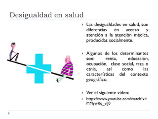 Desigualdad en salud
 Las desigualdades en salud, son
diferencias en acceso y
atención a la atención médica,
producidas socialmente.
 Algunos de los determinantes
son: renta, educación,
ocupación, clase social, raza o
etnia, así como las
características del contexto
geográfico.
 Ver el siguiente video:
 https://www.youtube.com/watch?v=
MMywRq_viJ0
 