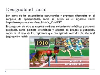 Desigualdad racial
Son parte de las desigualdades estructurales y provocan diferencias en el
conjunto de oportunidades, como se ilustra en el siguiente video:
https://www.youtube.com/watch?v=vX_Vzl-r8NY
Esta negación del otro se expresa: mediante mecanismos simbólicos y acciones
cotidianas, como políticas sistemáticas y oficiales de Estados o gobiernos,
como en el caso de los regímenes que han aplicado métodos de apartheid
(segregación racial).
 