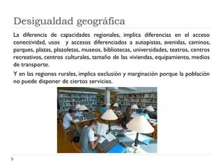 Desigualdad geográfica
La diferencia de capacidades regionales, implica diferencias en el acceso
conectividad, usos y accesos diferenciados a autopistas, avenidas, caminos,
parques, plazas, plazoletas, museos, bibliotecas, universidades, teatros, centros
recreativos, centros culturales, tamaño de las viviendas, equipamiento, medios
de transporte.
Y en las regiones rurales, implica exclusión y marginación porque la población
no puede disponer de ciertos servicios.
 