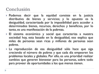 Conclusión
 Podemos decir que la equidad consiste en la justicia
distributiva de bienes y servicios; y lo opuesto es la
desigualdad, caracterizada por la imposibilidad para acceder a
determinados bienes, recursos, derechos y beneficios, por lo
tanto, es una manifestación de la pobreza.
 El sistema económico y social que caracteriza a nuestra
sociedad hoy, esta basado en la desigualdad, eso explica que
miles de personas sean ricas y millones de personas sean
pobres.
 La reproducción de esa desigualdad sólo hace que siga
creciendo el número de pobres y que cada día empeoren los
problemas locales y globales. Por ello, es una prioridad realizar
cambios que generen bienestar para las personas, sobre todo
para proveer de oportunidades a los que menos tienen.
 