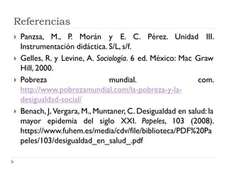 Referencias
 Panzsa, M., P. Morán y E. C. Pérez. Unidad III.
Instrumentación didáctica. S/L, s/f.
 Gelles, R. y Levine, A. Sociología. 6 ed. México: Mac Graw
Hill, 2000.
 Pobreza mundial. com.
http://www.pobrezamundial.com/la-pobreza-y-la-
desigualdad-social/
 Benach, J, Vergara, M., Muntaner, C. Desigualdad en salud: la
mayor epidemia del siglo XXI. Papeles, 103 (2008).
https://www.fuhem.es/media/cdv/file/biblioteca/PDF%20Pa
peles/103/desigualdad_en_salud_.pdf
 