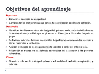 Objetivos del aprendizaje
Apertura
 Conocer el concepto de desigualdad.
 Comprender las problemáticas que genera la estratificación social en la población.
Desarrollo
 Identificar los diferentes tipos de desigualdad, primero redactando individualmente
las observaciones y análisis que se piden en su libreta, para discutirlas después en
grupo.
 Reflexionar sobre los factores que impiden la igualdad de oportunidades y acceso a
bienes materiales y simbólicos.
 Analizar el impacto de las desigualdad en la sociedad a partir del entorno local.
 Reconocer el alcance de las políticas asistenciales en la atención a las personas
vulnerables.
Cierre
 Discutir la relación de la desigualdad con la vulnerabilidad, exclusión, marginación, y
pobreza.
 