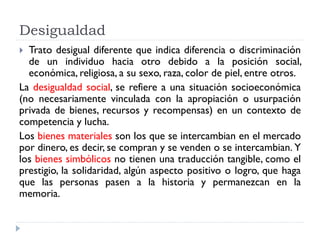 Desigualdad
 Trato desigual diferente que indica diferencia o discriminación
de un individuo hacia otro debido a la posición social,
económica, religiosa, a su sexo, raza, color de piel, entre otros.
La desigualdad social, se refiere a una situación socioeconómica
(no necesariamente vinculada con la apropiación o usurpación
privada de bienes, recursos y recompensas) en un contexto de
competencia y lucha.
Los bienes materiales son los que se intercambian en el mercado
por dinero, es decir, se compran y se venden o se intercambian. Y
los bienes simbólicos no tienen una traducción tangible, como el
prestigio, la solidaridad, algún aspecto positivo o logro, que haga
que las personas pasen a la historia y permanezcan en la
memoria.
 