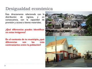Desigualdad económica
Esta directamente relacionada con la
distribución de ingreso, y en
consecuencia, con la capacidad de
provisión y acceso a bienes materiales.
¿Qué diferencias puedes identificar
en estas imágenes?
En el contexto de tu municipio, ¿qué
diferencias son las más
contrastantes entre la población?
 