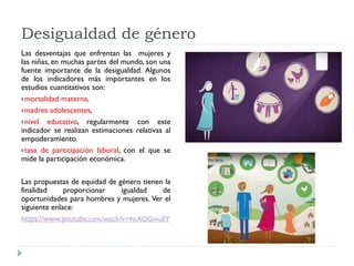 Desigualdad de género
Las desventajas que enfrentan las mujeres y
las niñas, en muchas partes del mundo, son una
fuente importante de la desigualdad. Algunos
de los indicadores más importantes en los
estudios cuantitativos son:
mortalidad materna,
madres adolescentes,
nivel educativo, regularmente con este
indicador se realizan estimaciones relativas al
empoderamiento.
tasa de participación laboral, con el que se
mide la participación económica.
Las propuestas de equidad de género tienen la
finalidad proporcionar igualdad de
oportunidades para hombres y mujeres. Ver el
siguiente enlace:
https://www.youtube.com/watch?v=4viXOGvvu0Y
 
