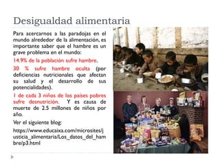 Desigualdad alimentaria
Para acercarnos a las paradojas en el
mundo alrededor de la alimentación, es
importante saber que el hambre es un
grave problema en el mundo:
14.9% de la población sufre hambre.
30 % sufre hambre oculta (por
deficiencias nutricionales que afectan
su salud y el desarrollo de sus
potencialidades).
1 de cada 3 niños de los países pobres
sufre desnutrición. Y es causa de
muerte de 2.5 millones de niños por
año.
Ver el siguiente blog:
https://www.educaixa.com/microsites/j
usticia_alimentaria/Los_datos_del_ham
bre/p3.html
 