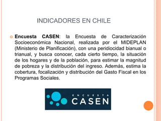 INDICADORES EN CHILE 
 Encuesta CASEN: la Encuesta de Caracterización 
Socioeconómica Nacional, realizada por el MIDEPLAN 
(Ministerio de Planificación), con una peridiocidad bianual o 
trianual, y busca conocer, cada cierto tiempo, la situación 
de los hogares y de la población, para estimar la magnitud 
de pobreza y la distribución del ingreso. Además, estima la 
cobertura, focalización y distribución del Gasto Fiscal en los 
Programas Sociales. 
 