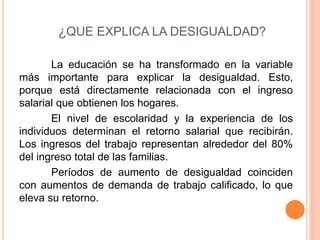 ¿QUE EXPLICA LA DESIGUALDAD? 
La educación se ha transformado en la variable 
más importante para explicar la desigualdad. Esto, 
porque está directamente relacionada con el ingreso 
salarial que obtienen los hogares. 
El nivel de escolaridad y la experiencia de los 
individuos determinan el retorno salarial que recibirán. 
Los ingresos del trabajo representan alrededor del 80% 
del ingreso total de las familias. 
Períodos de aumento de desigualdad coinciden 
con aumentos de demanda de trabajo calificado, lo que 
eleva su retorno. 
 