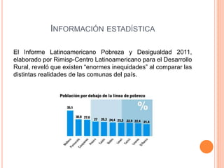 INFORMACIÓN ESTADÍSTICA 
El Informe Latinoamericano Pobreza y Desigualdad 2011, 
elaborado por Rimisp-Centro Latinoamericano para el Desarrollo 
Rural, reveló que existen “enormes inequidades” al comparar las 
distintas realidades de las comunas del país. 
 