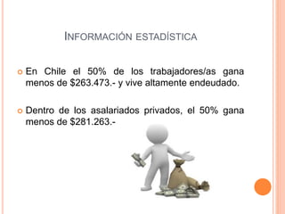 INFORMACIÓN ESTADÍSTICA 
 En Chile el 50% de los trabajadores/as gana 
menos de $263.473.- y vive altamente endeudado. 
 Dentro de los asalariados privados, el 50% gana 
menos de $281.263.- 
 