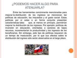 ¿PODEMOS HACER ALGO PARA 
ATENUARLA? 
Entre las herramientas comúnmente mencionadas para 
mejorar la distribución de los ingresos se mencionan las 
políticas de educación, los impuestos y el gasto social. Estas 
políticas por sí solas o en forma conjunta presentan 
características tales que, al menos en principio, permitirían 
mejorar la distribución de los ingresos. Por ejemplo: políticas de 
inversión en educación, orientadas a sectores de bajos 
recursos, incrementarían la productividad y los ingresos de los 
beneficiarios. Sin embargo, este tipo de políticas requieren de 
un tiempo de maduración, por lo que sus efectos sobre la 
distribución del ingreso sólo serán observados en el largo plazo. 
 
