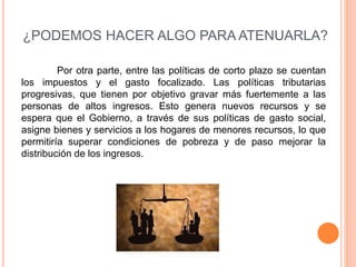 ¿PODEMOS HACER ALGO PARA ATENUARLA? 
Por otra parte, entre las políticas de corto plazo se cuentan 
los impuestos y el gasto focalizado. Las políticas tributarias 
progresivas, que tienen por objetivo gravar más fuertemente a las 
personas de altos ingresos. Esto genera nuevos recursos y se 
espera que el Gobierno, a través de sus políticas de gasto social, 
asigne bienes y servicios a los hogares de menores recursos, lo que 
permitiría superar condiciones de pobreza y de paso mejorar la 
distribución de los ingresos. 
 